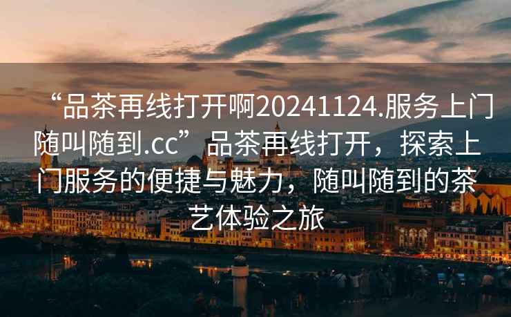“品茶再線(xiàn)打開(kāi)啊20241124.服務(wù)上門(mén)隨叫隨到.cc”品茶再線(xiàn)打開(kāi)，探索上門(mén)服務(wù)的便捷與魅力，隨叫隨到的茶藝體驗之旅