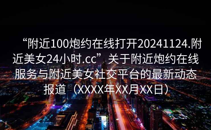 “附近100炮約在線(xiàn)打開(kāi)20241124.附近美女24小時(shí).cc”關(guān)于附近炮約在線(xiàn)服務(wù)與附近美女社交平臺的最新動(dòng)態(tài)報道（XXXX年XX月XX日）