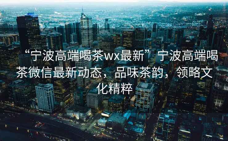 “寧波高端喝茶wx最新”寧波高端喝茶微信最新動(dòng)態(tài)，品味茶韻，領(lǐng)略文化精粹