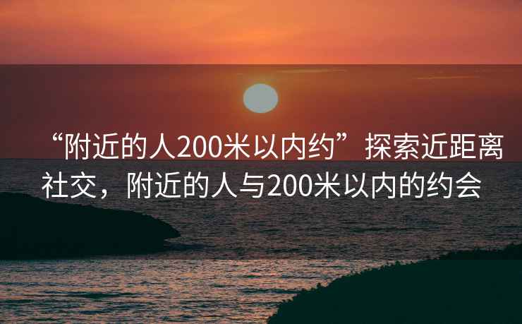 “附近的人200米以?xún)燃s”探索近距離社交，附近的人與200米以?xún)鹊募s會(huì )