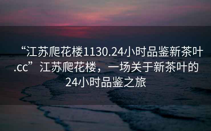 “江蘇爬花樓1130.24小時(shí)品鑒新茶葉.cc”江蘇爬花樓，一場(chǎng)關(guān)于新茶葉的24小時(shí)品鑒之旅