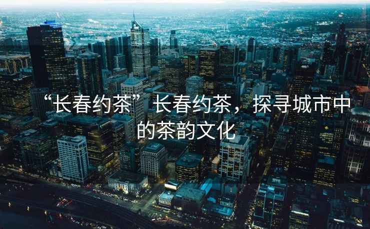 “長(cháng)春約茶”長(cháng)春約茶，探尋城市中的茶韻文化