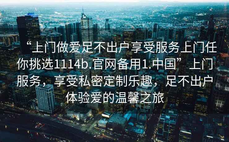 “上門(mén)做愛(ài)足不出戶(hù)享受服務(wù)上門(mén)任你挑選1114b.官網(wǎng)備用1.中國”上門(mén)服務(wù)，享受私密定制樂(lè )趣，足不出戶(hù)體驗愛(ài)的溫馨之旅