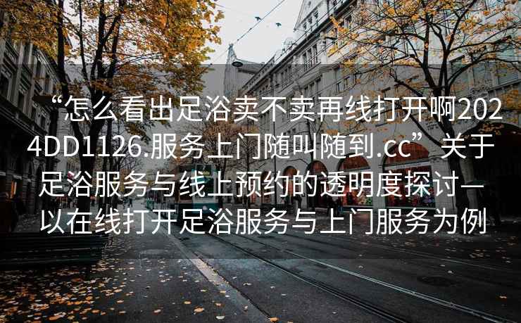 “怎么看出足浴賣(mài)不賣(mài)再線(xiàn)打開(kāi)啊2024DD1126.服務(wù)上門(mén)隨叫隨到.cc”關(guān)于足浴服務(wù)與線(xiàn)上預約的透明度探討—以在線(xiàn)打開(kāi)足浴服務(wù)與上門(mén)服務(wù)為例