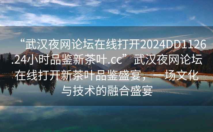 “武漢夜網(wǎng)論壇在線(xiàn)打開(kāi)2024DD1126.24小時(shí)品鑒新茶葉.cc”武漢夜網(wǎng)論壇在線(xiàn)打開(kāi)新茶葉品鑒盛宴，一場(chǎng)文化與技術(shù)的融合盛宴