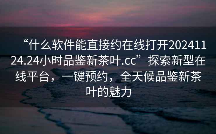 “什么軟件能直接約在線(xiàn)打開(kāi)20241124.24小時(shí)品鑒新茶葉.cc”探索新型在線(xiàn)平臺，一鍵預約，全天候品鑒新茶葉的魅力