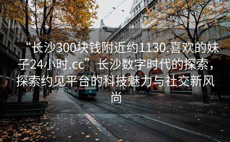 “長(cháng)沙300塊錢(qián)附近約1130.喜歡的妹子24小時(shí).cc”長(cháng)沙數字時(shí)代的探索，探索約見(jiàn)平臺的科技魅力與社交新風(fēng)尚