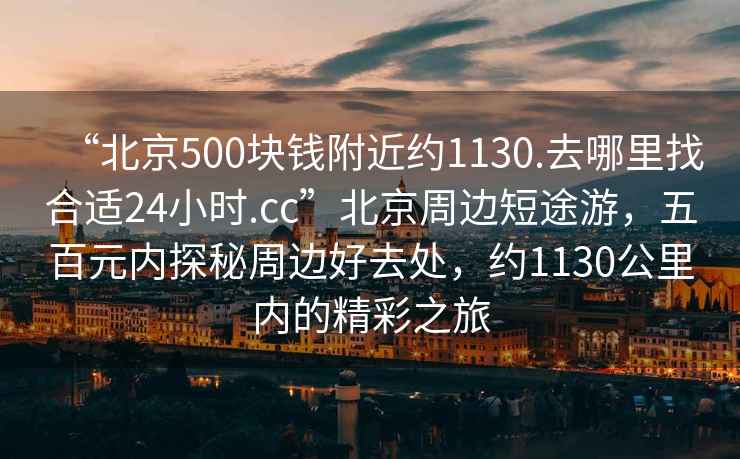 “北京500塊錢(qián)附近約1130.去哪里找合適24小時(shí).cc”北京周邊短途游，五百元內探秘周邊好去處，約1130公里內的精彩之旅