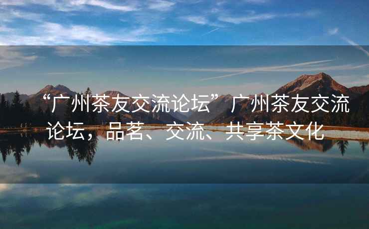 “廣州茶友交流論壇”廣州茶友交流論壇，品茗、交流、共享茶文化