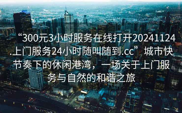 “300元3小時(shí)服務(wù)在線(xiàn)打開(kāi)20241124.上門(mén)服務(wù)24小時(shí)隨叫隨到.cc”城市快節奏下的休閑港灣，一場(chǎng)關(guān)于上門(mén)服務(wù)與自然的和諧之旅