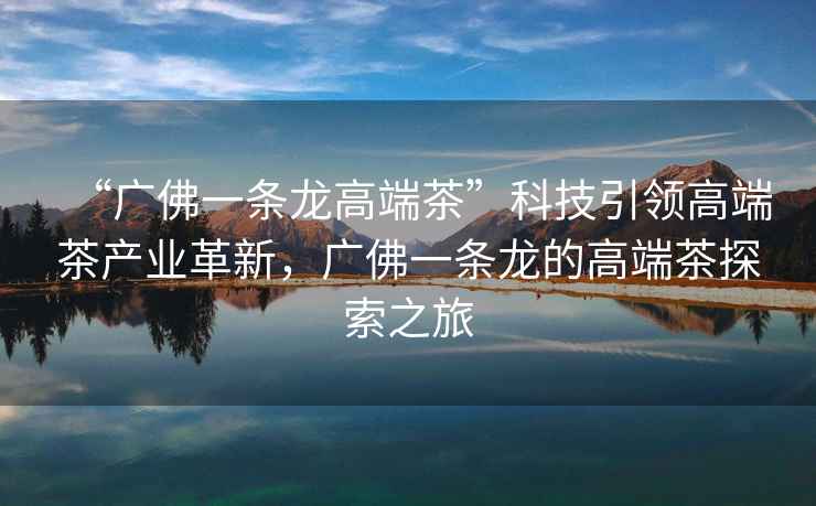 “廣佛一條龍高端茶”科技引領(lǐng)高端茶產(chǎn)業(yè)革新，廣佛一條龍的高端茶探索之旅