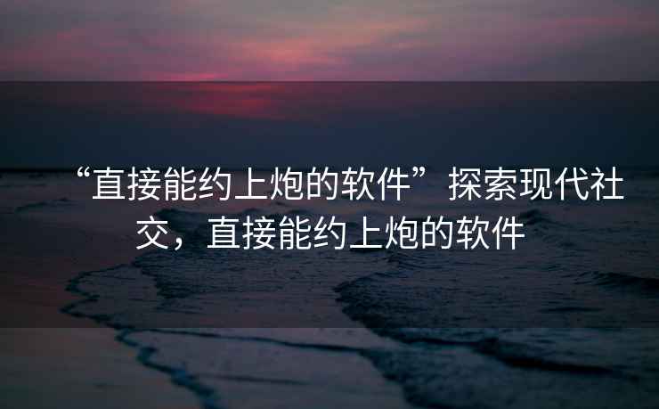 “直接能約上炮的軟件”探索現代社交，直接能約上炮的軟件