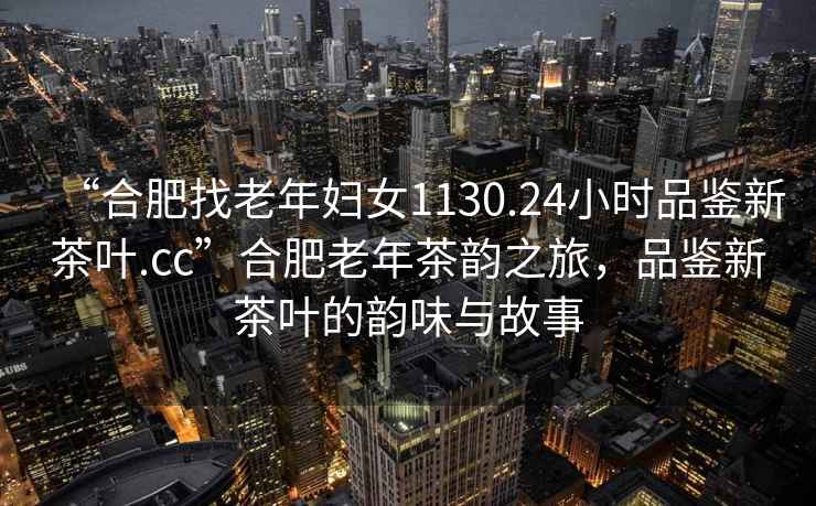 “合肥找老年婦女1130.24小時(shí)品鑒新茶葉.cc”合肥老年茶韻之旅，品鑒新茶葉的韻味與故事