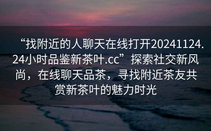 “找附近的人聊天在線(xiàn)打開(kāi)20241124.24小時(shí)品鑒新茶葉.cc”探索社交新風(fēng)尚，在線(xiàn)聊天品茶，尋找附近茶友共賞新茶葉的魅力時(shí)光