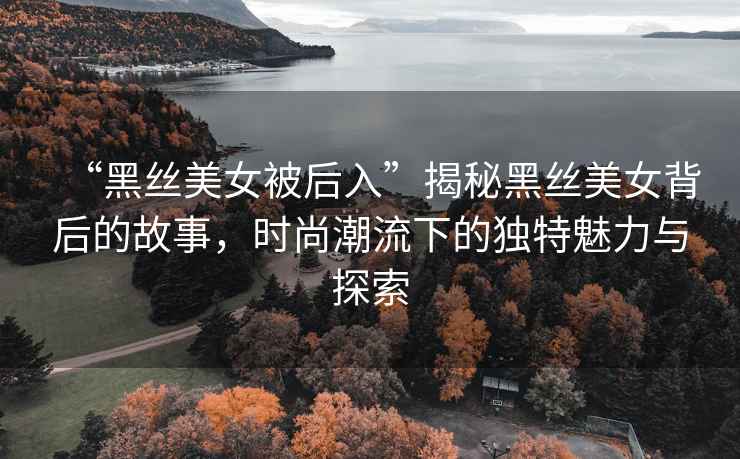 “黑絲美女被后入”揭秘黑絲美女背后的故事，時(shí)尚潮流下的獨特魅力與探索