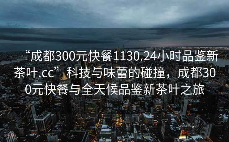 “成都300元快餐1130.24小時(shí)品鑒新茶葉.cc”科技與味蕾的碰撞，成都300元快餐與全天候品鑒新茶葉之旅