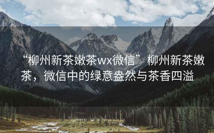 “柳州新茶嫩茶wx微信”柳州新茶嫩茶，微信中的綠意盎然與茶香四溢