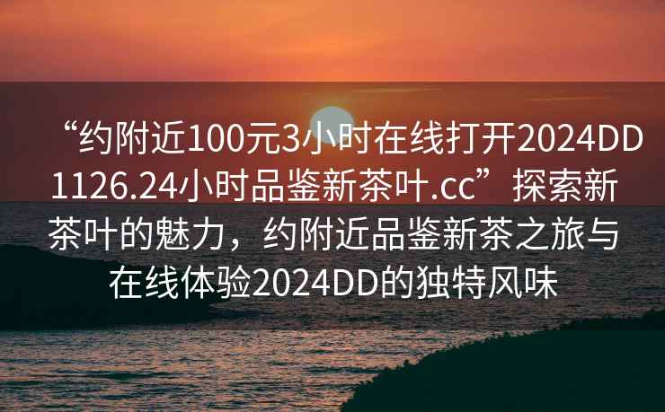 “約附近100元3小時(shí)在線(xiàn)打開(kāi)2024DD1126.24小時(shí)品鑒新茶葉.cc”探索新茶葉的魅力，約附近品鑒新茶之旅與在線(xiàn)體驗2024DD的獨特風(fēng)味