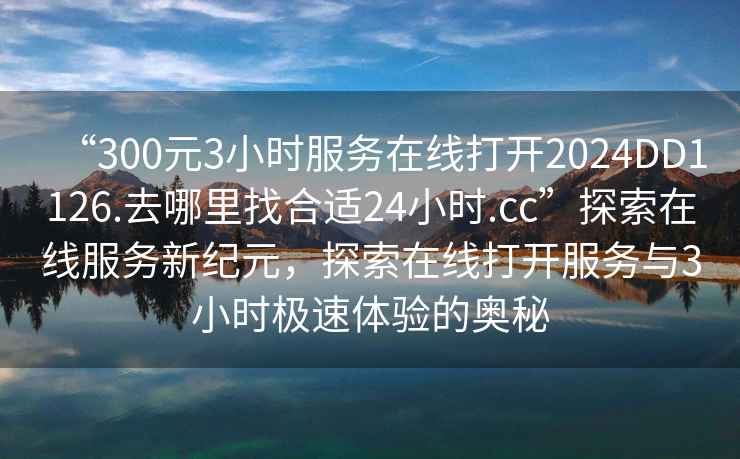 “300元3小時(shí)服務(wù)在線(xiàn)打開(kāi)2024DD1126.去哪里找合適24小時(shí).cc”探索在線(xiàn)服務(wù)新紀元，探索在線(xiàn)打開(kāi)服務(wù)與3小時(shí)極速體驗的奧秘