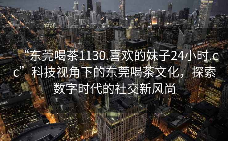 “東莞喝茶1130.喜歡的妹子24小時(shí).cc”科技視角下的東莞喝茶文化，探索數字時(shí)代的社交新風(fēng)尚