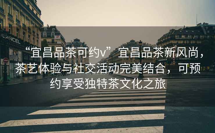 “宜昌品茶可約v”宜昌品茶新風(fēng)尚，茶藝體驗與社交活動(dòng)完美結合，可預約享受獨特茶文化之旅