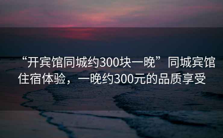 “開(kāi)賓館同城約300塊一晚”同城賓館住宿體驗，一晚約300元的品質(zhì)享受