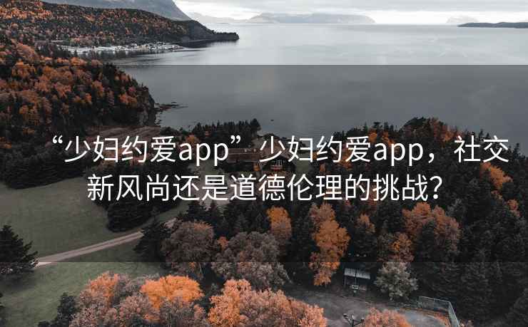“少婦約愛(ài)app”少婦約愛(ài)app，社交新風(fēng)尚還是道德倫理的挑戰？