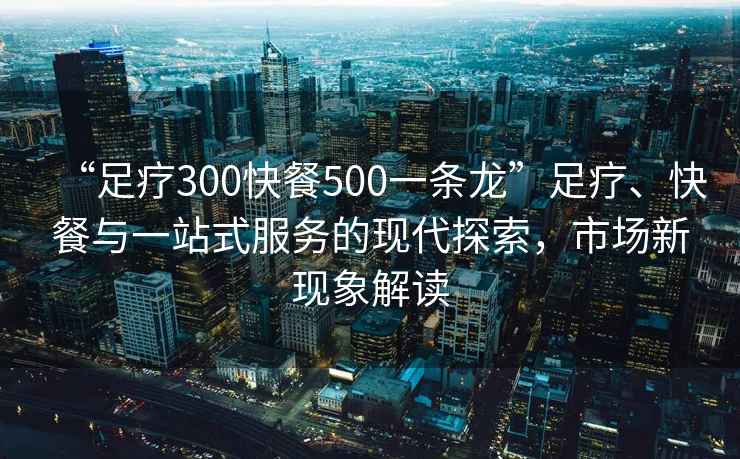 “足療300快餐500一條龍”足療、快餐與一站式服務(wù)的現代探索，市場(chǎng)新現象解讀