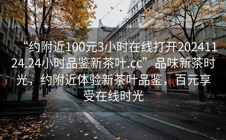 “約附近100元3小時(shí)在線(xiàn)打開(kāi)20241124.24小時(shí)品鑒新茶葉.cc”品味新茶時(shí)光，約附近體驗新茶葉品鑒，百元享受在線(xiàn)時(shí)光