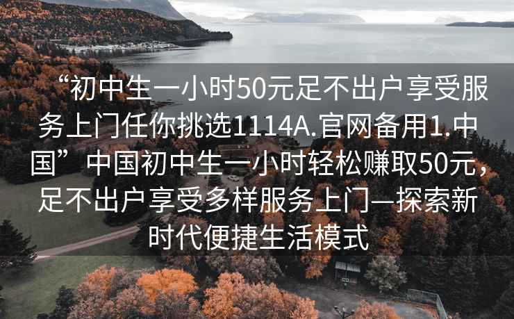“初中生一小時(shí)50元足不出戶(hù)享受服務(wù)上門(mén)任你挑選1114A.官網(wǎng)備用1.中國”中國初中生一小時(shí)輕松賺取50元，足不出戶(hù)享受多樣服務(wù)上門(mén)—探索新時(shí)代便捷生活模式