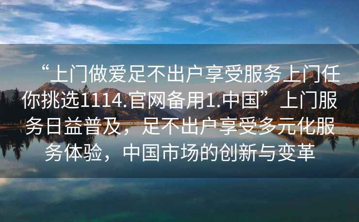 “上門(mén)做愛(ài)足不出戶(hù)享受服務(wù)上門(mén)任你挑選1114.官網(wǎng)備用1.中國”上門(mén)服務(wù)日益普及，足不出戶(hù)享受多元化服務(wù)體驗，中國市場(chǎng)的創(chuàng  )新與變革
