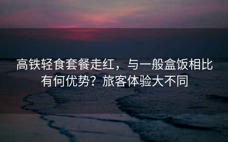 高鐵輕食套餐走紅，與一般盒飯相比有何優(yōu)勢？旅客體驗大不同