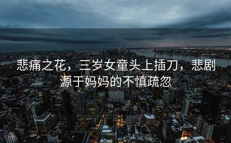悲痛之花，三歲女童頭上插刀，悲劇源于媽媽的不慎疏忽