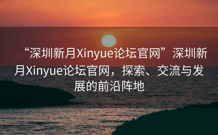 “深圳新月Xinyue論壇官網(wǎng)”深圳新月Xinyue論壇官網(wǎng)，探索、交流與發(fā)展的前沿陣地