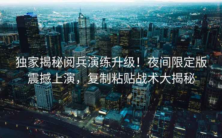 獨家揭秘閱兵演練升級！夜間限定版震撼上演，復制粘貼戰術(shù)大揭秘