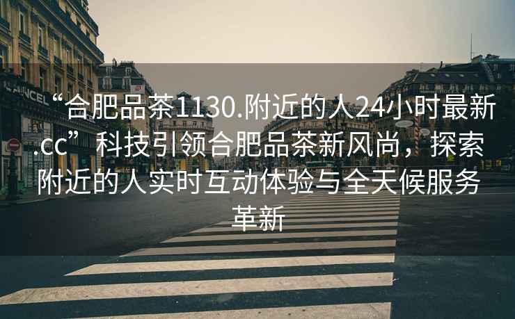 “合肥品茶1130.附近的人24小時(shí)最新.cc”科技引領(lǐng)合肥品茶新風(fēng)尚，探索附近的人實(shí)時(shí)互動(dòng)體驗與全天候服務(wù)革新