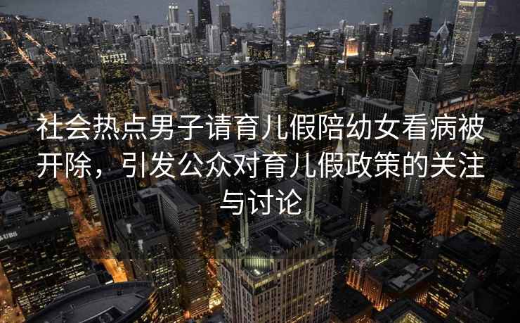 社會(huì )熱點(diǎn)男子請育兒假陪幼女看病被開(kāi)除，引發(fā)公眾對育兒假政策的關(guān)注與討論
