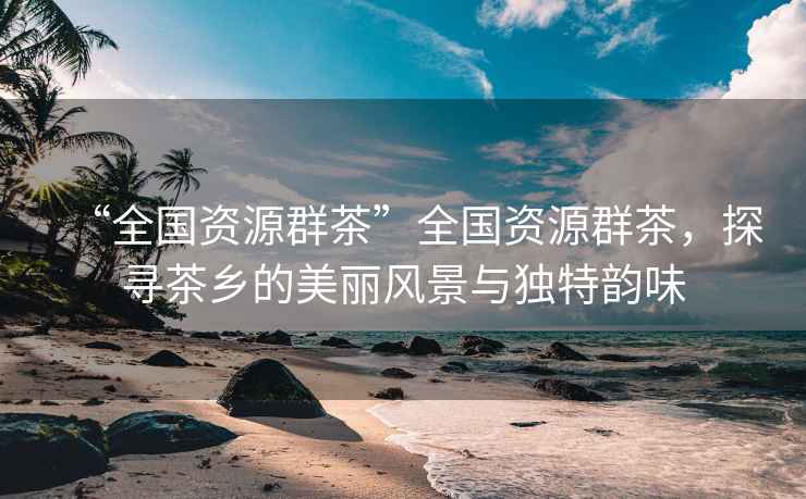 “全國資源群茶”全國資源群茶，探尋茶鄉的美麗風(fēng)景與獨特韻味
