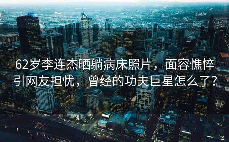 62歲李連杰曬躺病床照片，面容憔悴引網(wǎng)友擔憂(yōu)，曾經(jīng)的功夫巨星怎么了？