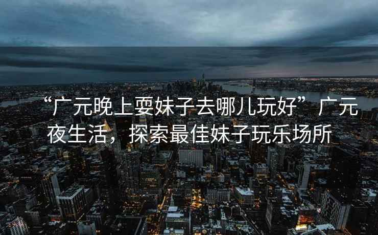 “廣元晚上耍妹子去哪兒玩好”廣元夜生活，探索最佳妹子玩樂(lè )場(chǎng)所