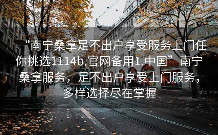 “南寧桑拿足不出戶(hù)享受服務(wù)上門(mén)任你挑選1114b.官網(wǎng)備用1.中國”南寧桑拿服務(wù)，足不出戶(hù)享受上門(mén)服務(wù)，多樣選擇盡在掌握