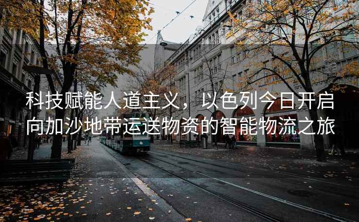科技賦能人道主義，以色列今日開(kāi)啟向加沙地帶運送物資的智能物流之旅