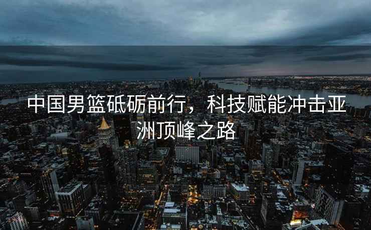 中國男籃砥礪前行，科技賦能沖擊亞洲頂峰之路