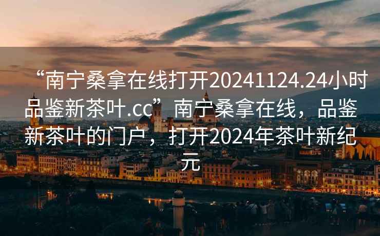 “南寧桑拿在線(xiàn)打開(kāi)20241124.24小時(shí)品鑒新茶葉.cc”南寧桑拿在線(xiàn)，品鑒新茶葉的門(mén)戶(hù)，打開(kāi)2024年茶葉新紀元