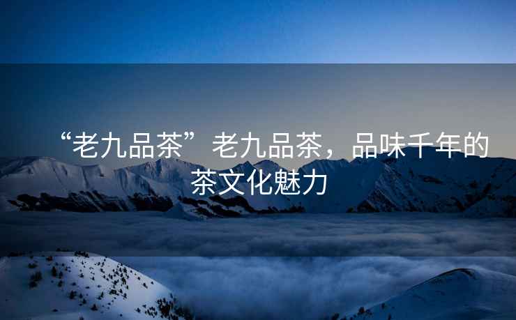 “老九品茶”老九品茶，品味千年的茶文化魅力