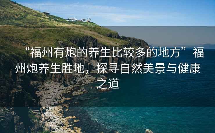 “福州有炮的養生比較多的地方”福州炮養生勝地，探尋自然美景與健康之道