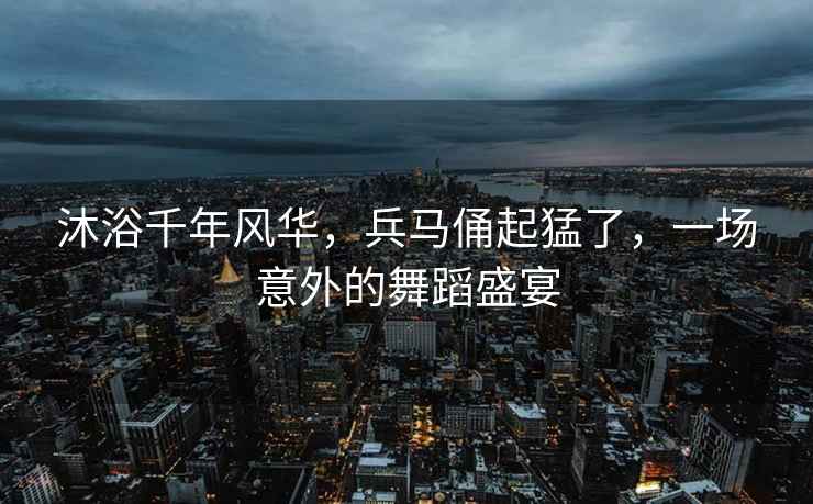 沐浴千年風(fēng)華，兵馬俑起猛了，一場(chǎng)意外的舞蹈盛宴
