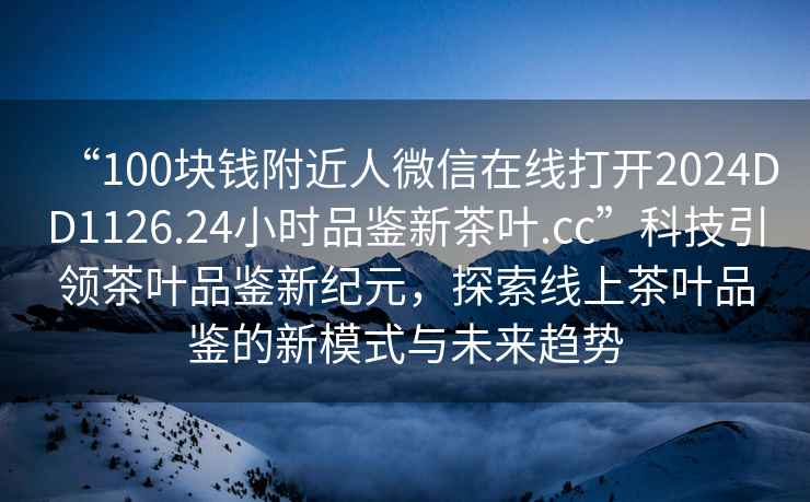 “100塊錢(qián)附近人微信在線(xiàn)打開(kāi)2024DD1126.24小時(shí)品鑒新茶葉.cc”科技引領(lǐng)茶葉品鑒新紀元，探索線(xiàn)上茶葉品鑒的新模式與未來(lái)趨勢