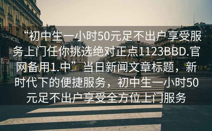 “初中生一小時(shí)50元足不出戶(hù)享受服務(wù)上門(mén)任你挑選絕對正點(diǎn)1123BBD.官網(wǎng)備用1.中”當日新聞文章標題，新時(shí)代下的便捷服務(wù)，初中生一小時(shí)50元足不出戶(hù)享受全方位上門(mén)服務(wù)