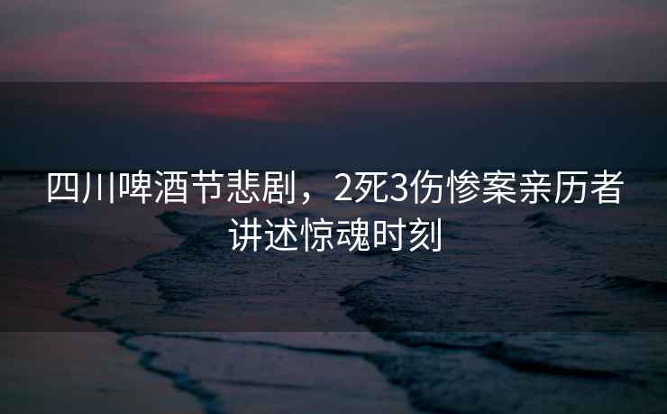 四川啤酒節悲劇，2死3傷慘案親歷者講述驚魂時(shí)刻